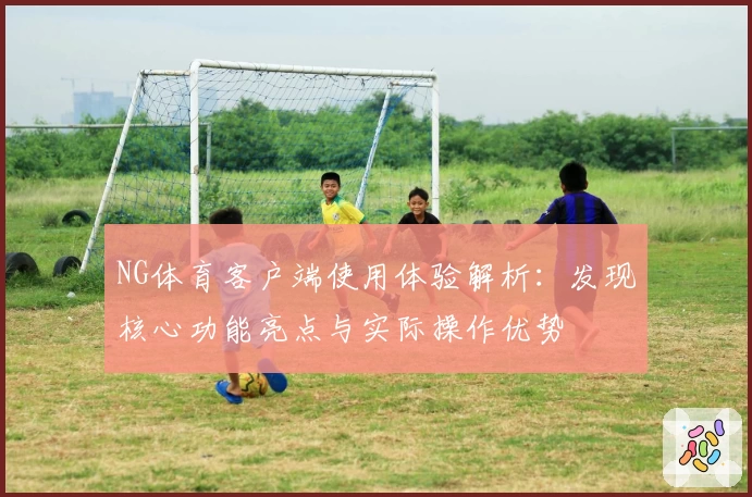 NG体育客户端使用体验解析：发现核心功能亮点与实际操作优势