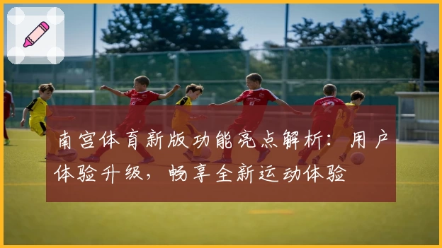 南宫体育新版功能亮点解析：用户体验升级，畅享全新运动体验