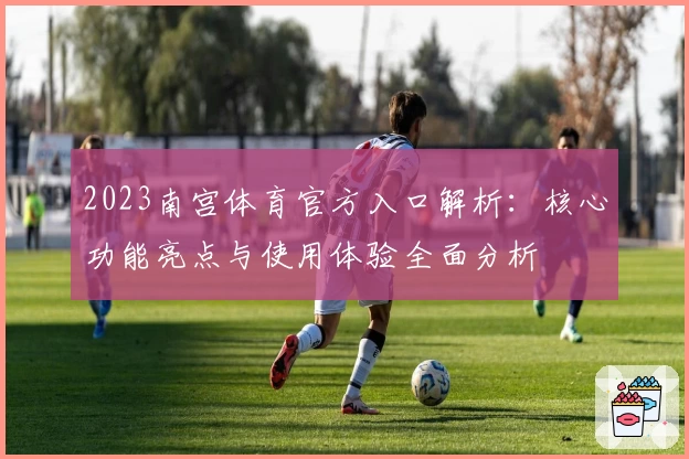 2023南宫体育官方入口解析：核心功能亮点与使用体验全面分析