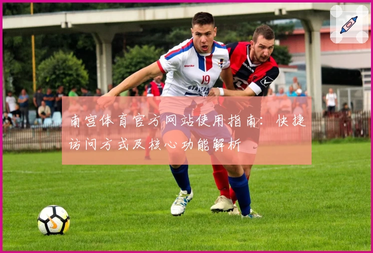 南宫体育官方网站使用指南：快捷访问方式及核心功能解析
